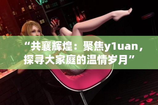“共襄輝煌：聚焦y1uan，探尋大家庭的溫情歲月”