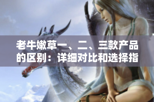 老牛嫩草一、二、三款產(chǎn)品的區(qū)別：詳細對比和選擇指南
