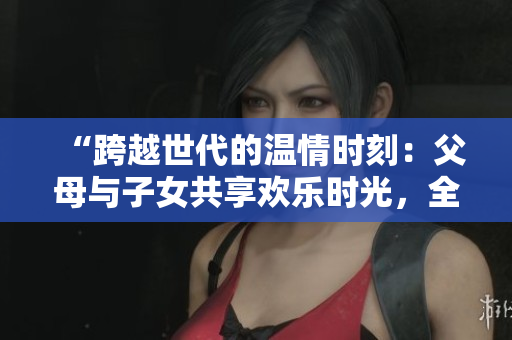 “跨越世代的溫情時刻：父母與子女共享歡樂時光，全家大聯歡第14集”