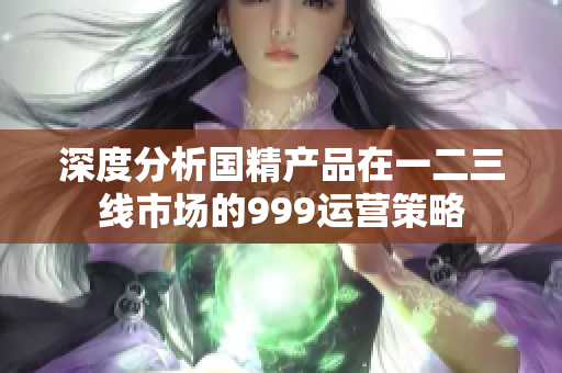 深度分析國精產(chǎn)品在一二三線市場的999運(yùn)營策略