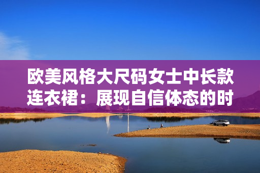 歐美風格大尺碼女士中長款連衣裙：展現(xiàn)自信體態(tài)的時尚選擇