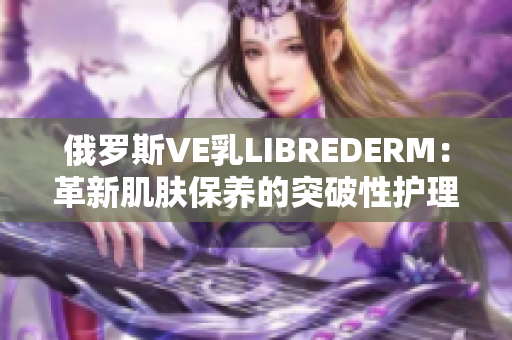 俄羅斯VE乳LIBREDERM：革新肌膚保養(yǎng)的突破性護(hù)理新選擇
