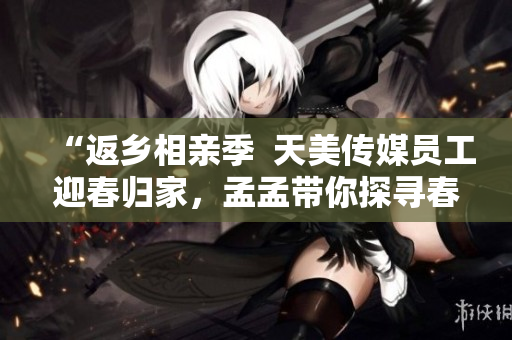 “返鄉(xiāng)相親季  天美傳媒員工迎春歸家，孟孟帶你探尋春節(jié)相親新趨勢(shì)！”