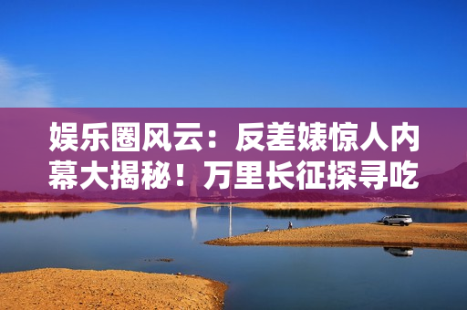 娛樂圈風(fēng)云：反差婊驚人內(nèi)幕大揭秘！萬里長征探尋吃瓜黑料，揭開新篇章！