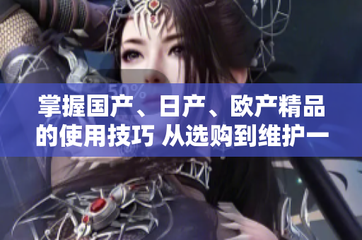 掌握國產(chǎn)、日產(chǎn)、歐產(chǎn)精品的使用技巧 從選購到維護(hù)一網(wǎng)打盡!