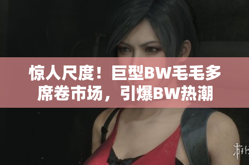 驚人尺度！巨型BW毛毛多席卷市場，引爆BW熱潮