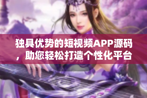 獨具優(yōu)勢的短視頻APP源碼，助您輕松打造個性化平臺