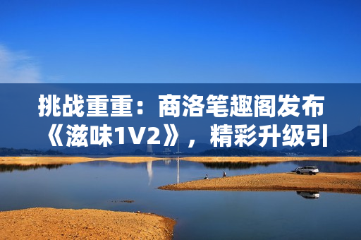 挑戰(zhàn)重重：商洛筆趣閣發(fā)布《滋味1V2》，精彩升級引關(guān)注！