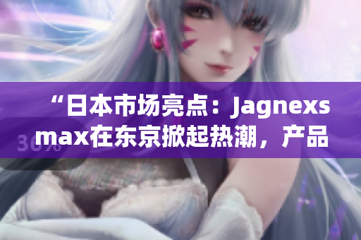 “日本市場(chǎng)亮點(diǎn)：Jagnexsmax在東京掀起熱潮，產(chǎn)品備受追捧！”