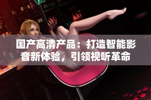 國(guó)產(chǎn)高清產(chǎn)品：打造智能影音新體驗(yàn)，引領(lǐng)視聽(tīng)革命