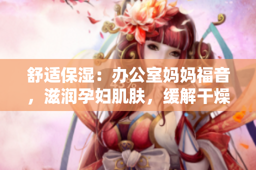 舒適保濕：辦公室媽媽福音，滋潤(rùn)孕婦肌膚，緩解干燥困擾