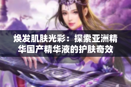 煥發(fā)肌膚光彩：探索亞洲精華國產(chǎn)精華液的護膚奇效