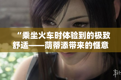 “乘坐火車時體驗到的極致舒適——蔭蒂添帶來的愜意時刻！”