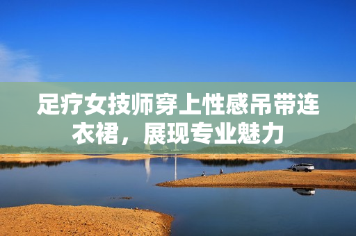 足療女技師穿上性感吊帶連衣裙，展現(xiàn)專業(yè)魅力