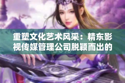 重塑文化藝術(shù)風(fēng)采：精東影視傳媒管理公司脫穎而出的文化管理之道