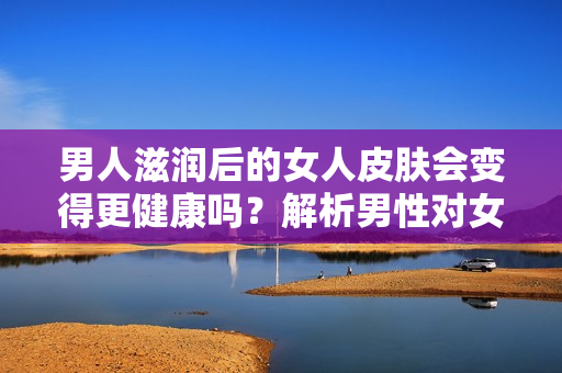 男人滋潤后的女人皮膚會變得更健康嗎？解析男性對女性肌膚的影響