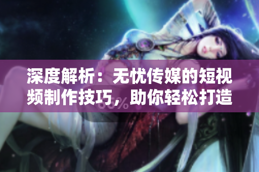 深度解析：無憂傳媒的短視頻制作技巧，助你輕松打造引人入勝的視頻內(nèi)容
