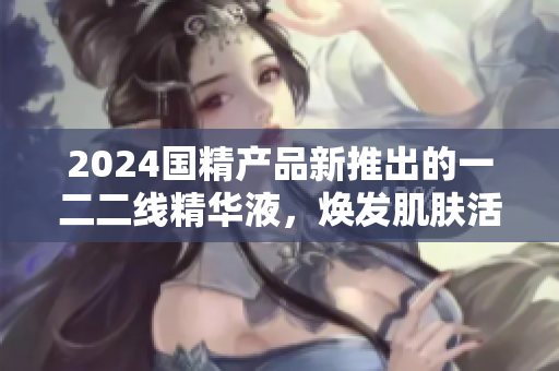 2024國精產(chǎn)品新推出的一二二線精華液，煥發(fā)肌膚活力