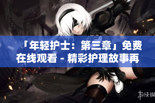 「年輕護(hù)士：第三章」免費(fèi)在線觀看 - 精彩護(hù)理故事再次上演