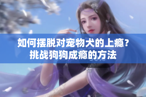 如何擺脫對(duì)寵物犬的上癮？挑戰(zhàn)狗狗成癮的方法
