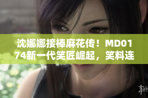 沈娜娜接棒麻花傳！MD0174新一代笑匠崛起，笑料連連惹人愛