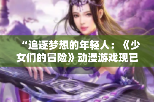 “追逐夢(mèng)想的年輕人：《少女們的冒險(xiǎn)》動(dòng)漫游戲現(xiàn)已上線！”