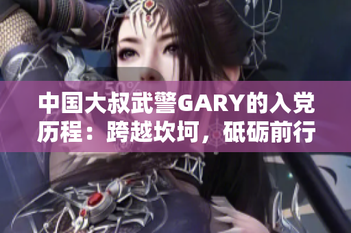 中國(guó)大叔武警GARY的入黨歷程：跨越坎坷，砥礪前行