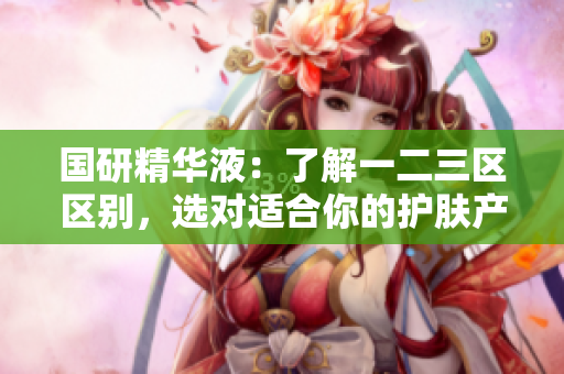 國研精華液：了解一二三區(qū)區(qū)別，選對適合你的護(hù)膚產(chǎn)品