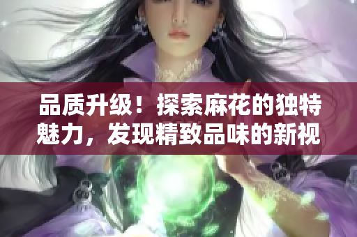 品質(zhì)升級！探索麻花的獨(dú)特魅力，發(fā)現(xiàn)精致品味的新視角