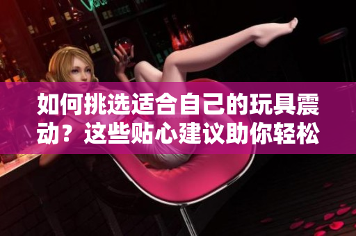 如何挑選適合自己的玩具震動?這些貼心建議助你輕松選購 如何挑選適合自己的玩具震動?這些貼心建議助你輕松選購