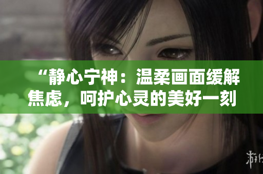 “靜心寧神:溫柔畫(huà)面緩解焦慮,呵護(hù)心靈的美好一刻” “靜心寧神:溫柔畫(huà)面緩解焦慮,呵護(hù)心靈的美好一刻”