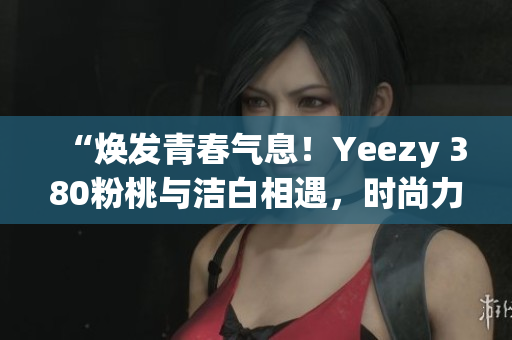 “煥發(fā)青春氣息！Yeezy 380粉桃與潔白相遇，時(shí)尚力量爆發(fā)！”