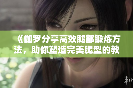 《伽羅分享高效腿部鍛煉方法,助你塑造完美腿型的教學(xué)視頻》 《伽羅分享高效腿部鍛煉方法,助你塑造完美腿型的教學(xué)視頻》