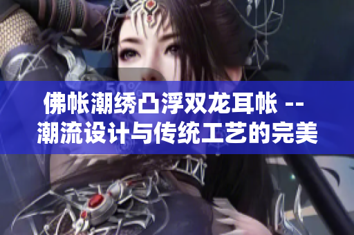 佛帳潮繡凸浮雙龍耳帳 -- 潮流設(shè)計(jì)與傳統(tǒng)工藝的完美結(jié)合