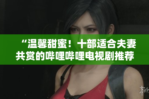 “溫馨甜蜜！十部適合夫妻共賞的嗶哩嗶哩電視劇推薦，締造美好時(shí)光！”