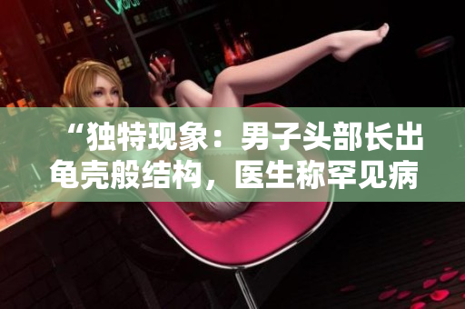 “獨(dú)特現(xiàn)象：男子頭部長(zhǎng)出龜殼般結(jié)構(gòu)，醫(yī)生稱罕見病例！”