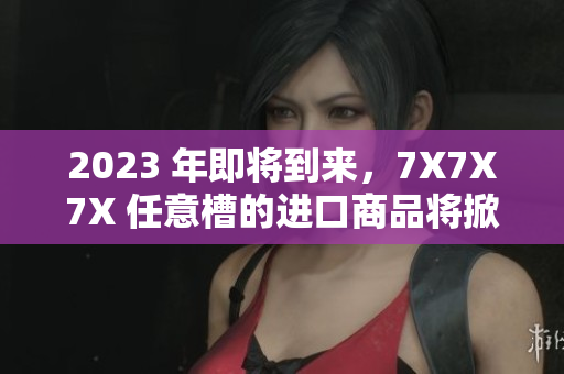 2023 年即將到來，7X7X7X 任意槽的進(jìn)口商品將掀起熱潮