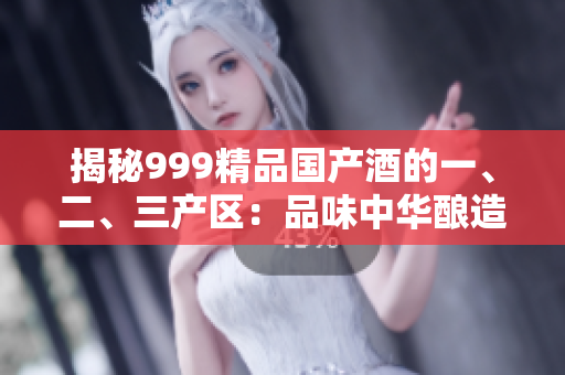 揭秘999精品國產(chǎn)酒的一、二、三產(chǎn)區(qū)：品味中華釀造精髓
