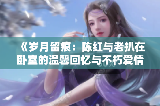 《歲月留痕:陳紅與老扒在臥室的溫馨回憶與不朽愛(ài)情》 《歲月留痕:陳紅與老扒在臥室的溫馨回憶與不朽愛(ài)情》