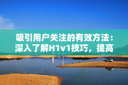 吸引用戶關(guān)注的有效方法：深入了解H1v1技巧，提高內(nèi)容質(zhì)量