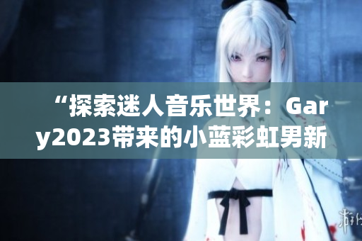 “探索迷人音樂世界:Gary2023帶來的小藍(lán)彩虹男新作品” “探索迷人音樂世界:Gary2023帶來的小藍(lán)彩虹男新作品”