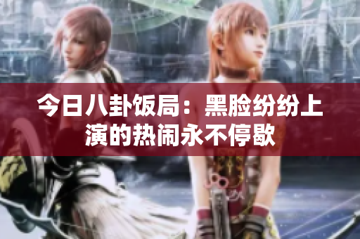 今日八卦飯局：黑臉紛紛上演的熱鬧永不停歇