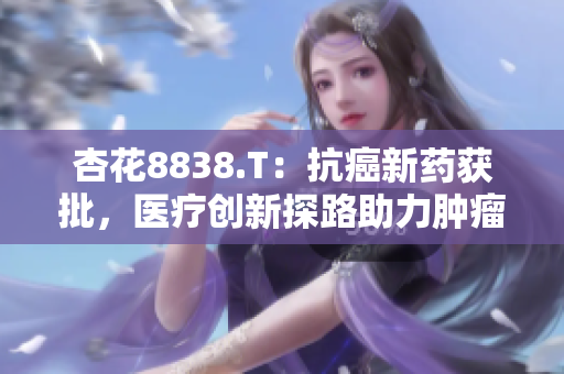 杏花8838.T：抗癌新藥獲批，醫(yī)療創(chuàng)新探路助力腫瘤治療