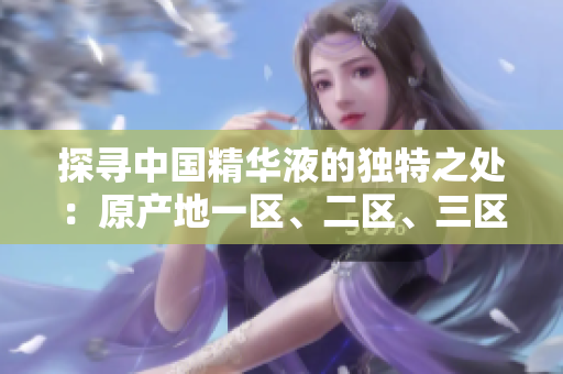 探尋中國(guó)精華液的獨(dú)特之處：原產(chǎn)地一區(qū)、二區(qū)、三區(qū)的區(qū)別揭秘
