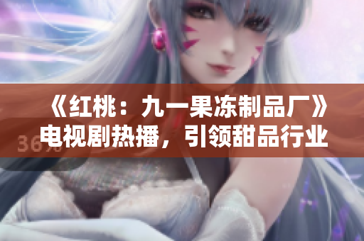 《紅桃:九一果凍制品廠》電視劇熱播,引領(lǐng)甜品行業(yè)新風(fēng)潮! 《紅桃:九一果凍制品廠》電視劇熱播,引領(lǐng)甜品行業(yè)新風(fēng)潮!