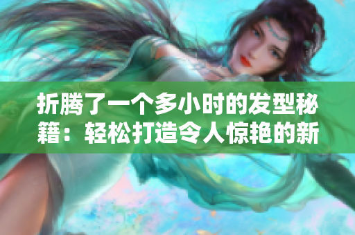 折騰了一個(gè)多小時(shí)的發(fā)型秘籍：輕松打造令人驚艷的新造型