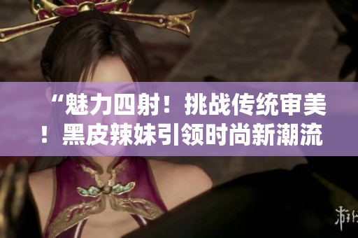 “魅力四射！挑戰(zhàn)傳統(tǒng)審美！黑皮辣妹引領(lǐng)時(shí)尚新潮流！”