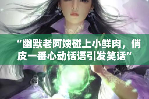 “幽默老阿姨碰上小鮮肉，俏皮一番心動話語引發(fā)笑話”