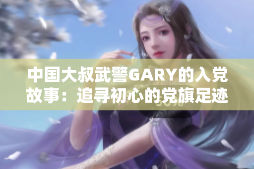 中國大叔武警GARY的入黨故事：追尋初心的黨旗足跡