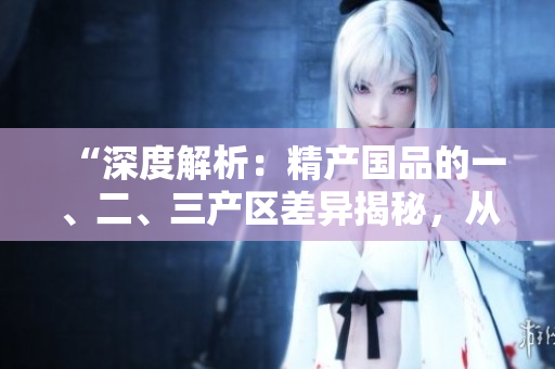 “深度解析：精產(chǎn)國品的一、二、三產(chǎn)區(qū)差異揭秘，從麻豆到產(chǎn)區(qū)的轉(zhuǎn)變”